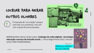 BARANAUSKAS, Maria Cecília Calani. Codesign de redes digitais : tecnologia e
educação a serviço da inclusão social. 1. Porto Alegre Penso 2013 1 recurso
online ISBN 9788565848626.
?
É chamada de “co-criação” porque
você não cria sozinho(a), mas sim
com a ajuda de outras pessoas.
COCRIAR PARA GERAR
OUTROS OLHARES
Biblioteca UNOESC –
Recurso ONLINE
 