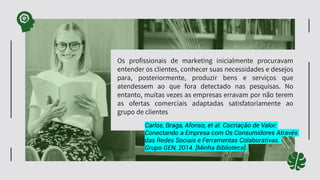 Os profissionais de marketing inicialmente procuravam
entender os clientes, conhecer suas necessidades e desejos
para, posteriormente, produzir bens e serviços que
atendessem ao que fora detectado nas pesquisas. No
entanto, muitas vezes as empresas erravam por não terem
as ofertas comerciais adaptadas satisfatoriamente ao
grupo de clientes
Carlos, Braga, Afonso, et al. Cocriação de Valor:
Conectando a Empresa com Os Consumidores Através
das Redes Sociais e Ferramentas Colaborativas.
Grupo GEN, 2014. [Minha Biblioteca].
 