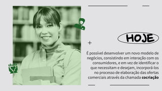 HOJE
É possível desenvolver um novo modelo de
negócios, consistindo em interação com os
consumidores, e em vez de identificar o
que necessitam e desejam, incorporá-los
no processo de elaboração das ofertas
comerciais através da chamada cocriação
 