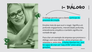 O diálogo permite que o cliente participe do
processo de criação.
Envolve mais do que ouvir e reagir. Significa um
profundo engajamento, interatividade profunda,
entendimento empático e também significa ter
vontade de agir.
Para citar um exemplo de empresa que promove o
diálogo com seus clientes, várias empresas são
relatadas e, entre elas, a Harley-Davison Inc., que
foi capaz de criar um “way of life” entre várias
gerações.
1- DIALOGO
´
 