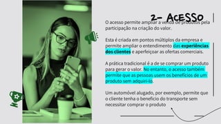 O acesso permite ampliar a venda de produtos pela
participação na criação do valor.
Esta é criada em pontos múltiplos da empresa e
permite ampliar o entendimento das experiências
dos clientes e aperfeiçoar as ofertas comerciais.
A prática tradicional é a de se comprar um produto
para gerar o valor. No entanto, o acesso também
permite que as pessoas usem os benefícios de um
produto sem adquiri-lo.
Um automóvel alugado, por exemplo, permite que
o cliente tenha o beneficio do transporte sem
necessitar comprar o produto
2- ACESSO
 