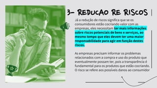 Já
́ a redução de riscos significa que se os
consumidores estão cocriando valor com as
empresas, eles necessitam ter mais informações
sobre riscos potenciais de bens e serviços, ao
mesmo tempo que eles devem ter uma maior
responsabilidade para agir em função destes
riscos.
As empresas precisam informar os problemas
relacionados com a compra e uso do produto que
eventualmente possam ter, pois a transparência é
fundamental para os produtos que estão cocriando.
O risco se refere aos possíveis danos ao consumidor
3- REDUCAO RE RISCOS
 