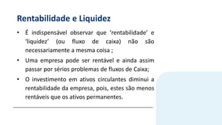 Rentabilidade e Liquidez
• É indispensável observar que ‘rentabilidade’ e
‘liquidez’ (ou fluxo de caixa) não são
necessariamente a mesma coisa ;
• Uma empresa pode ser rentável e ainda assim
passar por sérios problemas de fluxos de Caixa;
• O investimento em ativos circulantes diminui a
rentabilidade da empresa, pois, estes são menos
rentáveis que os ativos permanentes.
 