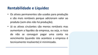 Rentabilidade e Liquidez
• Os ativos permanentes são usados para produção
e são mais rentáveis porque adicionam valor ao
produto (sem eles não há produção).
• Já os ativos cirulantes são menos rentáveis mas
aumentam a liquidez da empresa, ou seja, o risco
de não se conseguir pagar uma conta no
vencimento (quando isto acontece a empresa é
tecnicamente insolvente) é minimizado.
 