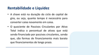 Rentabilidade e Liquidez
• A chave está na duração do ciclo de capital de
giro, ou seja, quanto tempo é necessário para
converter caixa novamente em caixa.
• O quociente de Passivos Circulantes por Ativo
Total indica o percentual de ativos que está
sendo financiado por passivos circulantes, sendo
que, são formas de financiamento mais barato
que financiamentos de longo prazo.
 