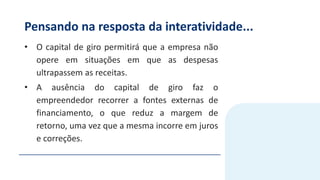 Pensando na resposta da interatividade...
• O capital de giro permitirá que a empresa não
opere em situações em que as despesas
ultrapassem as receitas.
• A ausência do capital de giro faz o
empreendedor recorrer a fontes externas de
financiamento, o que reduz a margem de
retorno, uma vez que a mesma incorre em juros
e correções.
 