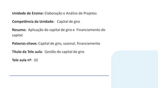 Unidade de Ensino: Elaboração e Análise de Projetos
Competência da Unidade: Capital de giro
Resumo: Aplicação do capital de giro e Financiamento do
capital
Palavras-chave: Capital de giro, sazonal, financiamento
Título da Tele aula: Gestão do capital de giro
Tele aula nº: 02
 