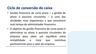 Ciclo de conversão de caixa
• Gestão financeira de curto prazo – a gestão de
ativos e passivos circulantes – é uma das
atividades mais importantes e que consomem
mais tempo do administrador financeiro.
• O objetivo da gestão financeira de curto prazo é
administrar os ativos e passivos circulantes da
empresa para obter um equilíbrio entre
rentabilidade e risco que contribua
positivamente para o valor da empresa.
 