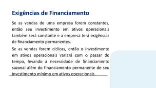 Exigências de Financiamento
Se as vendas de uma empresa forem constantes,
então seu investimento em ativos operacionais
também será constante e a empresa terá exigências
de financiamento permanentes.
Se as vendas forem cíclicas, então o investimento
em ativos operacionais variará com o passar do
tempo, levando à necessidade de financiamento
sazonal além do financiamento permanente de seu
investimento mínimo em ativos operacionais.
 