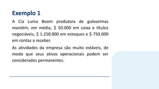 Exemplo 1
A Cia Luma Boom produtora de guloseimas
mantém, em média, $ 50.000 em caixa e títulos
negociáveis, $ 1.250.000 em estoques e $ 750.000
em contas a receber.
As atividades da empresa são muito estáveis, de
modo que seus ativos operacionais podem ser
considerados permanentes.
 
