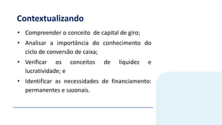 Contextualizando
• Compreender o conceito de capital de giro;
• Analisar a importância do conhecimento do
ciclo de conversão de caixa;
• Verificar os conceitos de liquidez e
lucratividade; e
• Identificar as necessidades de financiamento:
permanentes e sazonais.
 