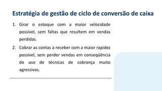 Estratégia de gestão de ciclo de conversão de caixa
1. Girar o estoque com a maior velocidade
possível, sem faltas que resultem em vendas
perdidas.
2. Cobrar as contas a receber com a maior rapidez
possível, sem perder vendas em conseqüência
do uso de técnicas de cobrança muito
agressivas.
 