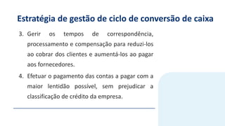 Estratégia de gestão de ciclo de conversão de caixa
3. Gerir os tempos de correspondência,
processamento e compensação para reduzi-los
ao cobrar dos clientes e aumentá-los ao pagar
aos fornecedores.
4. Efetuar o pagamento das contas a pagar com a
maior lentidão possível, sem prejudicar a
classificação de crédito da empresa.
 