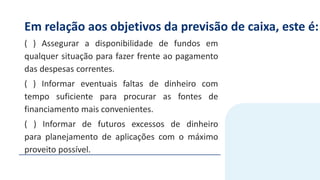 Em relação aos objetivos da previsão de caixa, este é:
( ) Assegurar a disponibilidade de fundos em
qualquer situação para fazer frente ao pagamento
das despesas correntes.
( ) Informar eventuais faltas de dinheiro com
tempo suficiente para procurar as fontes de
financiamento mais convenientes.
( ) Informar de futuros excessos de dinheiro
para planejamento de aplicações com o máximo
proveito possível.
 