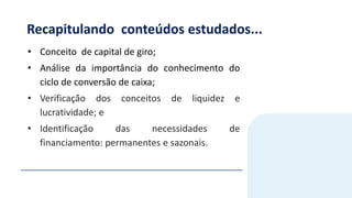 Recapitulando conteúdos estudados...
• Conceito de capital de giro;
• Análise da importância do conhecimento do
ciclo de conversão de caixa;
• Verificação dos conceitos de liquidez e
lucratividade; e
• Identificação das necessidades de
financiamento: permanentes e sazonais.
 