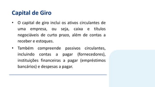 Capital de Giro
• O capital de giro inclui os ativos circulantes de
uma empresa, ou seja, caixa e títulos
negociáveis de curto prazo, além de contas a
receber e estoques.
• Também compreende passivos circulantes,
incluindo contas a pagar (fornecedores),
instituições financeiras a pagar (empréstimos
bancários) e despesas a pagar.
 