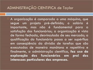 ADMINISTRAÇÃO CIENTíFICA de Taylor A organização é comparada a uma máquina, que segue um projeto pré-definido; o salário é importante, mas não é fundamental para a satisfação dos funcionários; a organização é vista de forma fechada, desvinculada de seu mercado; a qualificação do funcionário passa a ser supérflua em conseqüência da divisão de tarefas que são executadas de maneira monótona e repetitiva e finalmente, a administração cientifica,  faz uso da   exploração dos funcionários em prol dos interesses particulares das empresas. 
