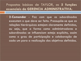 Propostas básicas de TAYLOR, as  5 funções essenciais da GERENCIA ADMINISTRATIVA : 2 - Comandar  - Faz com que os subordinados executem o que deve ser feito. Pressupõe-se que as relações hierárquicas estejam claramente definidas, ou seja, que a forma como administradores e subordinados se influenciam esteja explícita, assim como o grau de participação e colaboração de cada um para a realização dos objetivos definidos. 