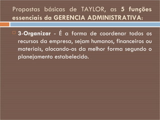 Propostas básicas de TAYLOR, as  5 funções essenciais da GERENCIA ADMINISTRATIVA : 3 - Organizar  - É a forma de coordenar todos os recursos da empresa, sejam humanos, financeiros ou materiais, alocando-os da melhor forma segundo o planejamento estabelecido. 