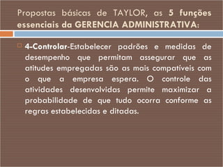 Propostas básicas de TAYLOR, as  5 funções essenciais da GERENCIA ADMINISTRATIVA : 4-Controlar -Estabelecer padrões e medidas de desempenho que permitam assegurar que as atitudes empregadas são as mais compatíveis com o que a empresa espera. O controle das atividades desenvolvidas permite maximizar a probabilidade de que tudo ocorra conforme as regras estabelecidas e ditadas. 