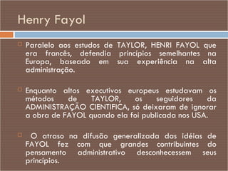 Henry Fayol Paralelo aos estudos de TAYLOR, HENRI FAYOL que era francês, defendia princípios semelhantes na Europa, baseado em sua experiência na alta administração. Enquanto altos executivos europeus estudavam os métodos de TAYLOR, os seguidores da ADMINISTRAÇÃO CIENTIFICA, só deixaram de ignorar a obra de FAYOL quando ela foi publicada nos USA. O atraso na difusão generalizada das idéias de FAYOL fez com que grandes contribuintes do pensamento administrativo desconhecessem seus princípios.  