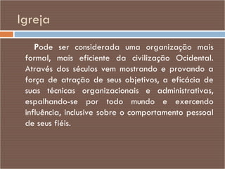 Igreja P ode ser considerada uma organização mais formal, mais eficiente da civilização Ocidental. Através dos séculos vem mostrando e provando a força de atração de seus objetivos, a eficácia de suas técnicas organizacionais e administrativas, espalhando-se por todo mundo e exercendo influência, inclusive sobre o comportamento pessoal de seus fiéis. 