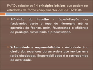 FAYOL relacionou  14 princípios básicos  que podem ser estudados de forma complementar aos de TAYLOR. 1 - Divisão do trabalho  - Especialização dos funcionários desde o topo da hierarquia até os operários da fábrica, assim, favorecendo a eficiência da produção aumentando a produtividade. 2 - Autoridade e responsabilidade  - Autoridade é o direito dos superiores darem ordens que teoricamente serão obedecidas. Responsabilidade é a contrapartida da autoridade. 