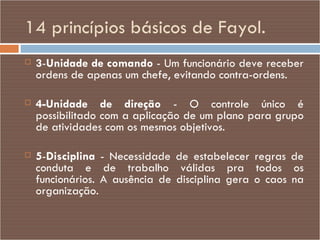 14 princípios básicos de Fayol. 3 - Unidade de comando  - Um funcionário deve receber ordens de apenas um chefe, evitando contra-ordens. 4-Unidade de direção  - O controle único é possibilitado com a aplicação de um plano para grupo de atividades com os mesmos objetivos. 5 - Disciplina  - Necessidade de estabelecer regras de conduta e de trabalho válidas pra todos os funcionários. A ausência de disciplina gera o caos na organização. 