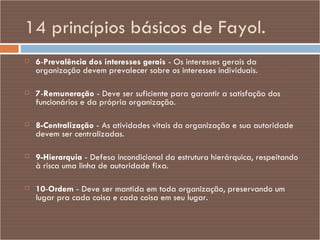 14 princípios básicos de Fayol. 6 - Prevalência dos interesses gerais  - Os interesses gerais da organização devem prevalecer sobre os interesses individuais. 7 - Remuneração  - Deve ser suficiente para garantir a satisfação dos funcionários e da própria organização. 8-Centralização  - As atividades vitais da organização e sua autoridade devem ser centralizadas. 9-Hierarquia  - Defesa incondicional da estrutura hierárquica, respeitando à risca uma linha de autoridade fixa. 10 - Ordem  - Deve ser mantida em toda organização, preservando um lugar pra cada coisa e cada coisa em seu lugar. 