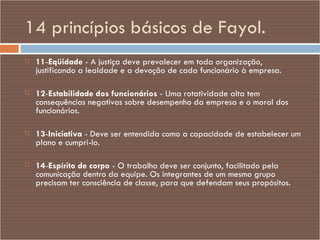 14 princípios básicos de Fayol. 11 - Eqüidade  - A justiça deve prevalecer em toda organização, justificando a lealdade e a devoção de cada funcionário à empresa. 12 - Estabilidade dos funcionários  - Uma rotatividade alta tem consequências negativas sobre desempenho da empresa e o moral dos funcionários. 13 - Iniciativa  - Deve ser entendida como a capacidade de estabelecer um plano e cumpri-lo. 14 - Espírito de corpo  - O trabalho deve ser conjunto, facilitado pela comunicação dentro da equipe. Os integrantes de um mesmo grupo precisam ter consciência de classe, para que defendam seus propósitos. 