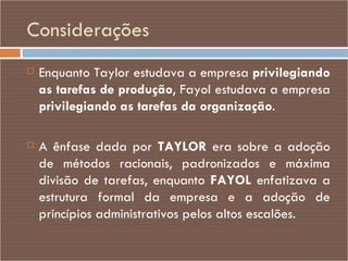 Considerações Enquanto Taylor estudava a empresa  privilegiando as tarefas de produção , Fayol estudava a empresa  privilegiando as tarefas da organização . A ênfase dada por  TAYLOR  era sobre a adoção de métodos racionais, padronizados e máxima divisão de tarefas, enquanto  FAYOL  enfatizava a estrutura formal da empresa e a adoção de princípios administrativos pelos altos escalões. 
