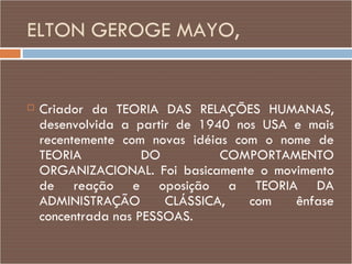 ELTON GEROGE MAYO,  Criador da TEORIA DAS RELAÇÕES HUMANAS, desenvolvida a partir de 1940 nos USA e mais recentemente com novas idéias com o nome de TEORIA DO COMPORTAMENTO ORGANIZACIONAL. Foi basicamente o movimento de reação e oposição a TEORIA DA ADMINISTRAÇÃO CLÁSSICA, com ênfase concentrada nas PESSOAS. 