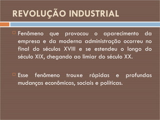 REVOLUÇÃO   INDUSTRIAL   Fenômeno que provocou o aparecimento da empresa e da moderna administração ocorreu no final do séculos XVIII e se estendeu o longo do século XIX, chegando ao limiar do século XX.  Esse fenômeno trouxe rápidas e profundas mudanças econômicas, sociais e políticas. 