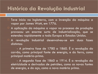 Histórico da Revolução Industrial Teve inicio na Inglaterra, com a invenção da máquina a vapor por James Watt, em 1776.  A aplicação da máquina a vapor no processo de produção provocou um enorme surto de industrialização, que se estendeu rapidamente a toda Europa e Estados Unidos.  A revolução Industrial desenvolveu-se em duas fases distintas:  - A primeira fase de 1780 a 1860. É a revolução do carvão, como principal fonte de energia, e do ferro, como principal matéria-prima.  - A segunda fase de 1860 a 1914. É a revolução da eletricidade e derivados de petróleo, como as novas fontes de energia, e do aço, como a nova matéria prima. 