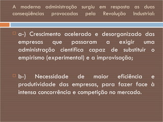 A moderna administração surgiu em resposta as duas conseqüências provocadas pela Revolução Industrial: a-) Crescimento acelerado e desorganizado das empresas que passaram a exigir uma administração cientifica capaz de substituir o empirismo (experimental) e a improvisação; b-) Necessidade de maior eficiência e produtividade das empresas, para fazer face à intensa concorrência e competição no mercado. 