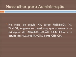 Novo olhar para Administração No inicio do século XX, surge FREDERICK W. TAYLOR, engenheiro americano, que apresentou os princípios da ADMINISTRAÇÃO CIENTIFICA e o estudo da ADMINISTRAÇÃO como CIÊNCIA. 