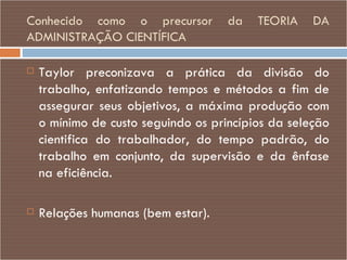 Conhecido como o precursor da TEORIA DA ADMINISTRAÇÃO CIENTÍFICA Taylor preconizava a prática da divisão do trabalho, enfatizando tempos e métodos a fim de assegurar seus objetivos, a máxima produção com o mínimo de custo seguindo os princípios da seleção cientifica do trabalhador, do tempo padrão, do trabalho em conjunto, da supervisão e da ênfase na eficiência.  Relações humanas (bem estar). 