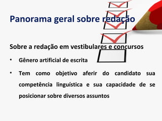 Panorama geral sobre redação

Sobre a redação em vestibulares e concursos
•   Gênero artificial de escrita

•   Tem como objetivo aferir do candidato sua
    competência linguística e sua capacidade de se
    posicionar sobre diversos assuntos
 