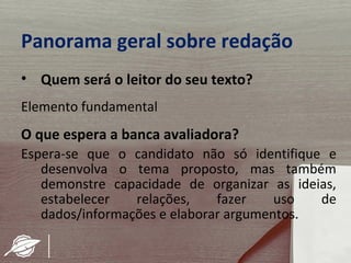 Panorama geral sobre redação
• Quem será o leitor do seu texto?
Elemento fundamental
O que espera a banca avaliadora?
Espera-se que o candidato não só identifique e
   desenvolva o tema proposto, mas também
   demonstre capacidade de organizar as ideias,
   estabelecer   relações,    fazer    uso  de
   dados/informações e elaborar argumentos.
 