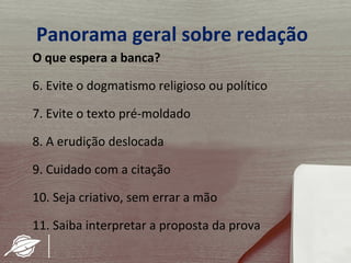Panorama geral sobre redação
O que espera a banca?

6. Evite o dogmatismo religioso ou político

7. Evite o texto pré-moldado

8. A erudição deslocada

9. Cuidado com a citação

10. Seja criativo, sem errar a mão

11. Saiba interpretar a proposta da prova
 