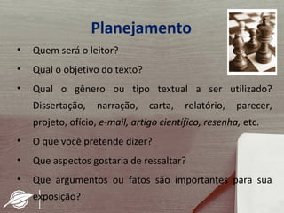 Planejamento
•   Quem será o leitor?
•   Qual o objetivo do texto?
•   Qual o gênero ou tipo textual a ser utilizado?
    Dissertação,    narração,    carta,   relatório,   parecer,
    projeto, ofício, e-mail, artigo científico, resenha, etc.
•   O que você pretende dizer?
•   Que aspectos gostaria de ressaltar?
•   Que argumentos ou fatos são importantes para sua
    exposição?
 