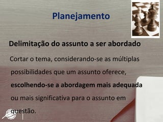 Planejamento

Delimitação do assunto a ser abordado
Cortar o tema, considerando-se as múltiplas
possibilidades que um assunto oferece,
escolhendo-se a abordagem mais adequada
ou mais significativa para o assunto em
questão.
 