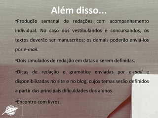 Além disso...
•Produção semanal de redações com acompanhamento
individual. No caso dos vestibulandos e concursandos, os
textos deverão ser manuscritos; os demais poderão enviá-los
por e-mail.

•Dois simulados de redação em datas a serem definidas.

•Dicas de redação e gramática enviadas por e-mail e
disponibilizadas no site e no blog, cujos temas serão definidos
a partir das principais dificuldades dos alunos.

•Encontro com livros.
 