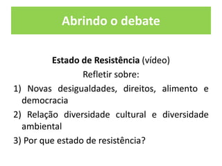 Abrindo o debate 
Estado de Resistência (vídeo) 
Refletir sobre: 
1) Novas desigualdades, direitos, alimento e 
democracia 
2) Relação diversidade cultural e diversidade 
ambiental 
3) Por que estado de resistência? 
 