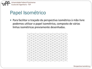 Universidade Federal Fluminense
Escola de Engenharia - TDT
Papel Isométrico
 Para facilitar o traçado da perspectiva isométrica à mão livre
podemos utilizar o papel isométrico, composto de várias
linhas isométricas previamente desenhadas.
Perspectiva Isométrica
 
