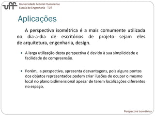 Universidade Federal Fluminense
Escola de Engenharia - TDT
A perspectiva isométrica é a mais comumente utilizada
no dia-a-dia de escritórios de projeto sejam eles
de arquitetura, engenharia, design.
 A larga utilização desta perspectiva é devido à sua simplicidade e
facilidade de compreensão.
 Porém, a perspectiva, apresenta desvantagens, pois alguns pontos
dos objetos representados podem criar ilusões de ocupar o mesmo
local no plano bidimensional apesar de terem localizações diferentes
no espaço.
Aplicações
Perspectiva Isométrica
 