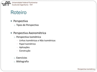 Universidade Federal Fluminense
Escola de Engenharia - TDT
Roteiro
 Perspectiva
o Tipos de Perspectiva
 Perspectiva Axonométrica
o Perspectiva Isométrica
• Linhas Isométricas e Não Isométricas
• Papel Isométrico
• Aplicações
• Construção
o Exercícios
o Bibliografia
Perspectiva Isométrica
 