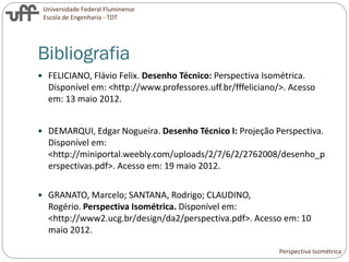 Universidade Federal Fluminense
Escola de Engenharia - TDT
Bibliografia
 FELICIANO, Flávio Felix. Desenho Técnico: Perspectiva Isométrica.
Disponível em: <http://www.professores.uff.br/fffeliciano/>. Acesso
em: 13 maio 2012.
 DEMARQUI, Edgar Nogueira. Desenho Técnico I: Projeção Perspectiva.
Disponível em:
<http://miniportal.weebly.com/uploads/2/7/6/2/2762008/desenho_p
erspectivas.pdf>. Acesso em: 19 maio 2012.
 GRANATO, Marcelo; SANTANA, Rodrigo; CLAUDINO,
Rogério. Perspectiva Isométrica. Disponível em:
<http://www2.ucg.br/design/da2/perspectiva.pdf>. Acesso em: 10
maio 2012.
Perspectiva Isométrica
 
