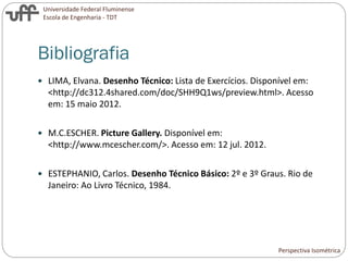 Universidade Federal Fluminense
Escola de Engenharia - TDT
Bibliografia
 LIMA, Elvana. Desenho Técnico: Lista de Exercícios. Disponível em:
<http://dc312.4shared.com/doc/SHH9Q1ws/preview.html>. Acesso
em: 15 maio 2012.
 M.C.ESCHER. Picture Gallery. Disponível em:
<http://www.mcescher.com/>. Acesso em: 12 jul. 2012.
 ESTEPHANIO, Carlos. Desenho Técnico Básico: 2º e 3º Graus. Rio de
Janeiro: Ao Livro Técnico, 1984.
Perspectiva Isométrica
 