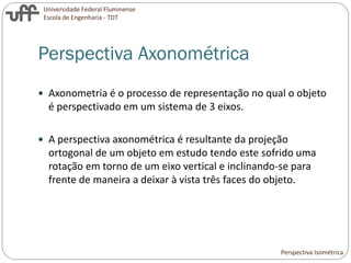 Universidade Federal Fluminense
Escola de Engenharia - TDT
Perspectiva Axonométrica
 Axonometria é o processo de representação no qual o objeto
é perspectivado em um sistema de 3 eixos.
 A perspectiva axonométrica é resultante da projeção
ortogonal de um objeto em estudo tendo este sofrido uma
rotação em torno de um eixo vertical e inclinando-se para
frente de maneira a deixar à vista três faces do objeto.
Perspectiva Isométrica
 